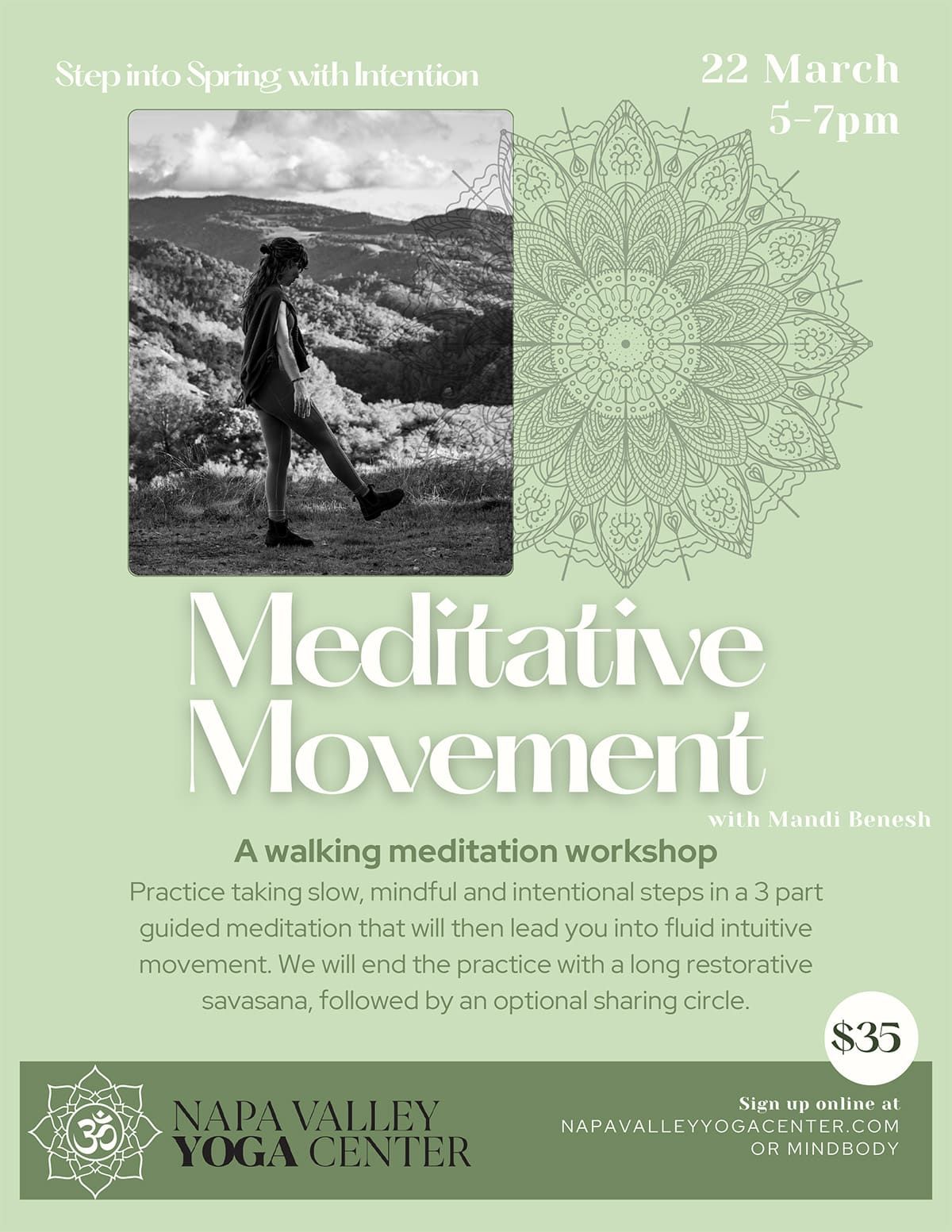 Step into Spring with Intention 22 March 5–7pm Meditative Movement with Mandi Benesh A walking meditation workshop Practice taking slow, mindful, and intentional steps in a 3-part guided meditation that will then lead you into fluid intuitive movement. We will end the practice with a long restorative savasana, followed by an optional sharing circle. $35 NAPA VALLEY YOGA CENTER