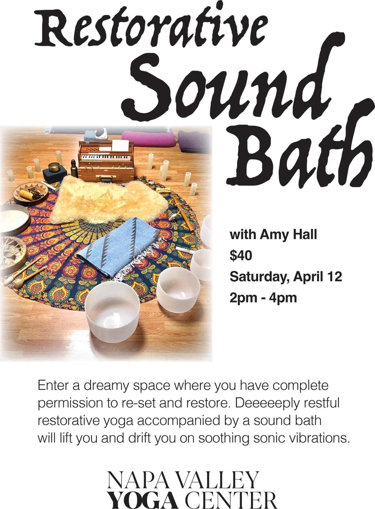 Restorative Sound Bath with Amy Hall $40 Saturday, April 12 2pm - 4pm Enter a dreamy space where you have complete permission to re-set and restore. Deeeeeeply restful restorative yoga accompanied by a sound bath will lift you and drift you on soothing sonic vibrations. NAPA VALLEY YOGA CENTER